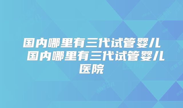 国内哪里有三代试管婴儿 国内哪里有三代试管婴儿医院