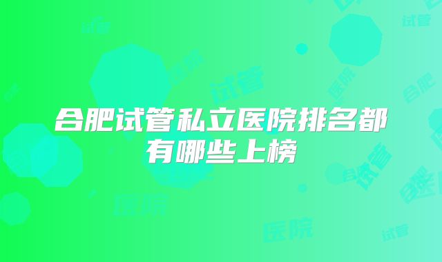 合肥试管私立医院排名都有哪些上榜