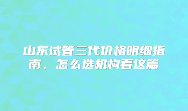 山东试管三代价格明细指南,怎么选机构看这篇