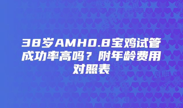 38岁AMH0.8宝鸡试管成功率高吗?附年龄费用对照表