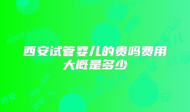 西安试管婴儿的贵吗费用大概是多少