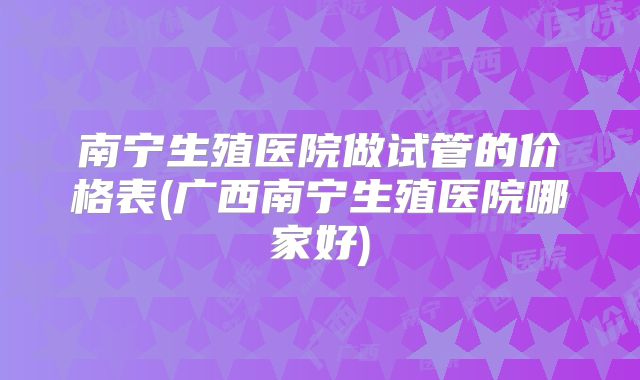 南宁生殖医院做试管的价格表(广西南宁生殖医院哪家好)