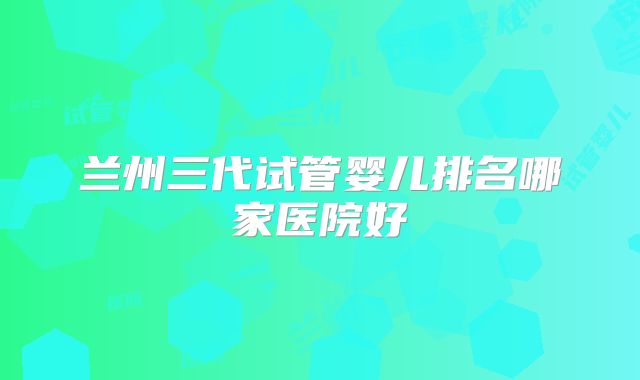 兰州三代试管婴儿排名哪家医院好