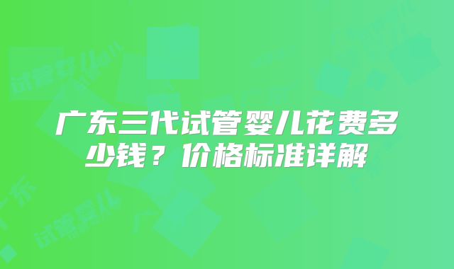 广东三代试管婴儿花费多少钱？价格标准详解