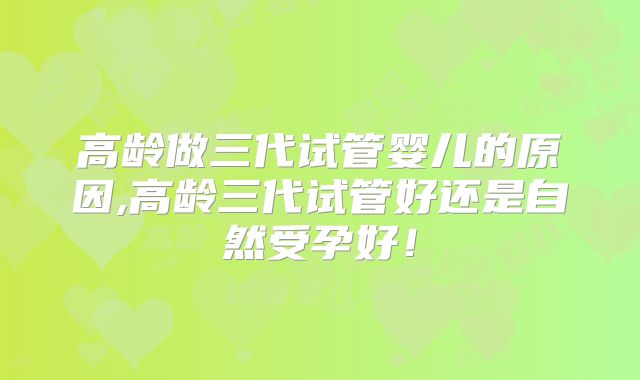 高龄做三代试管婴儿的原因,高龄三代试管好还是自然受孕好！