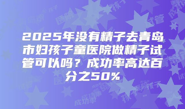2025年没有精子去青岛市妇孩子童医院做精子试管可以吗?成功率高达百分之50%