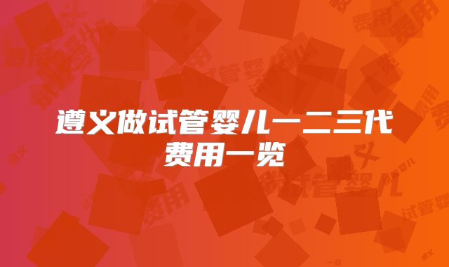 遵义做试管婴儿一二三代费用一览