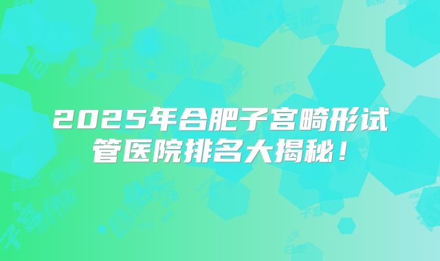 2025年合肥子宫畸形试管医院排名大揭秘!