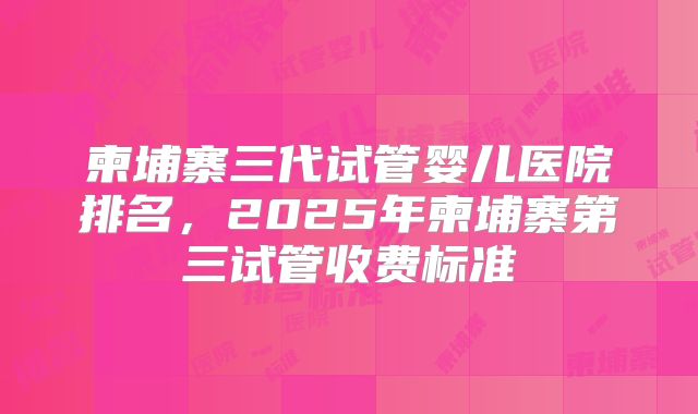 柬埔寨三代试管婴儿医院排名，2025年柬埔寨第三试管收费标准