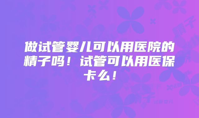 做试管婴儿可以用医院的精子吗！试管可以用医保卡么！