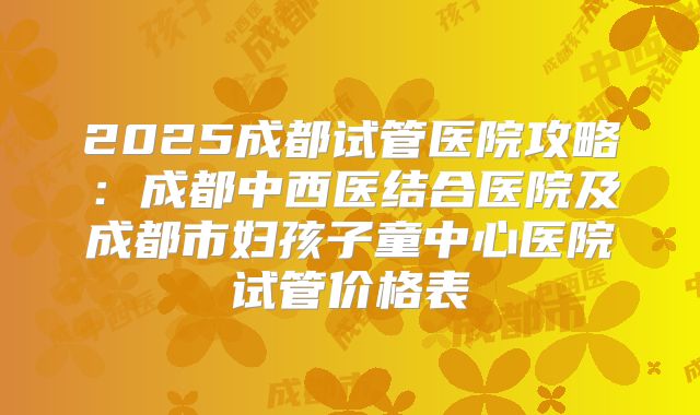 2025成都试管医院攻略：成都中西医结合医院及成都市妇孩子童中心医院试管价格表