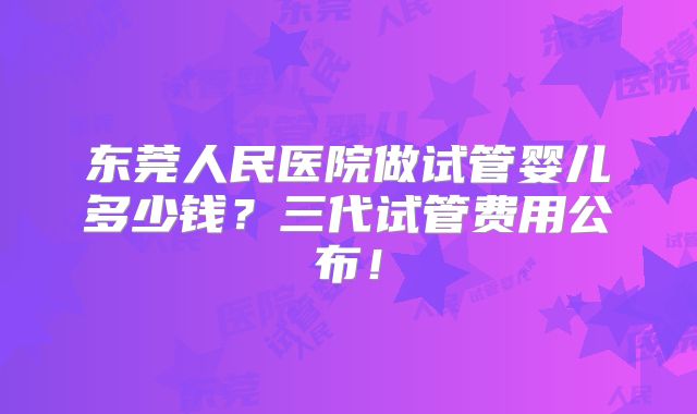 东莞人民医院做试管婴儿多少钱?三代试管费用公布!