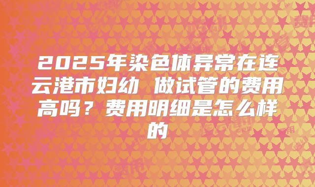 2025年染色体异常在连云港市妇幼 做试管的费用高吗？费用明细是怎么样的