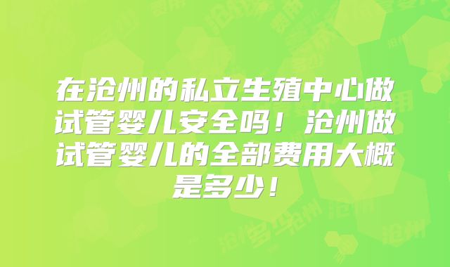 在沧州的私立生殖中心做试管婴儿安全吗！沧州做试管婴儿的全部费用大概是多少！