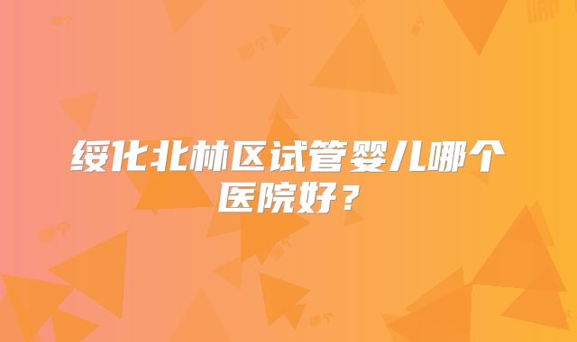 绥化北林区试管婴儿哪个医院好？
