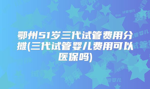 鄂州51岁三代试管费用分摊(三代试管婴儿费用可以医保吗)