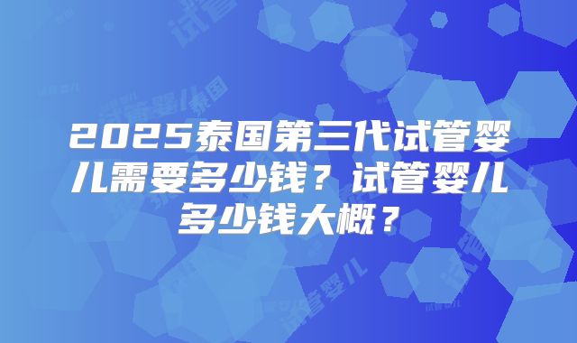 2025泰国第三代试管婴儿需要多少钱？试管婴儿多少钱大概？