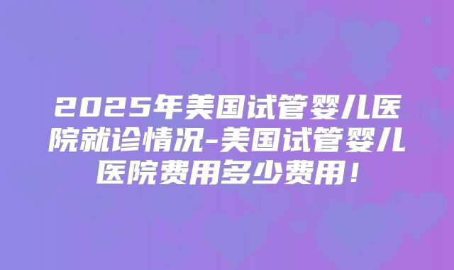 2025年美国试管婴儿医院就诊情况-美国试管婴儿医院费用多少费用！