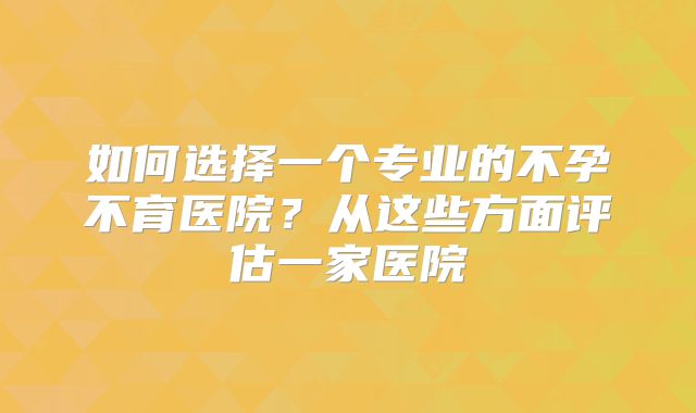 如何选择一个专业的不孕不育医院?从这些方面评估一家医院