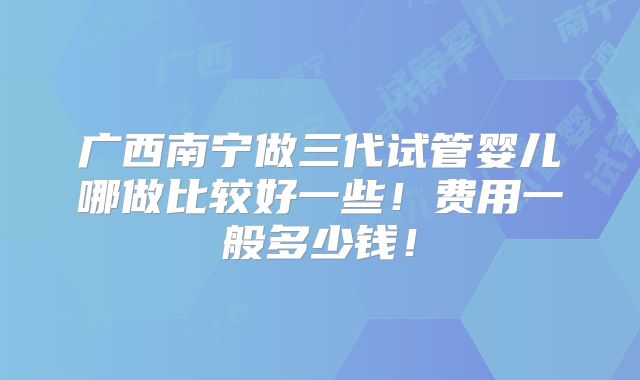 广西南宁做三代试管婴儿哪做比较好一些!费用一般多少钱!