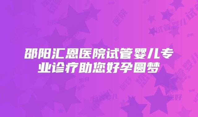 邵阳汇恩医院试管婴儿专业诊疗助您好孕圆梦
