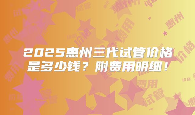 2025惠州三代试管价格是多少钱?附费用明细!