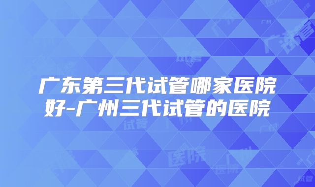 广东第三代试管哪家医院好-广州三代试管的医院