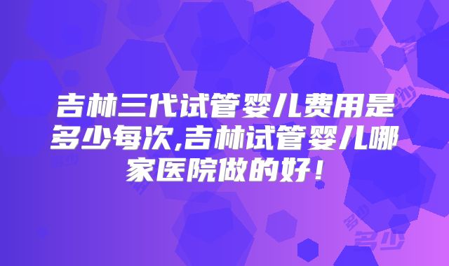 吉林三代试管婴儿费用是多少每次,吉林试管婴儿哪家医院做的好!