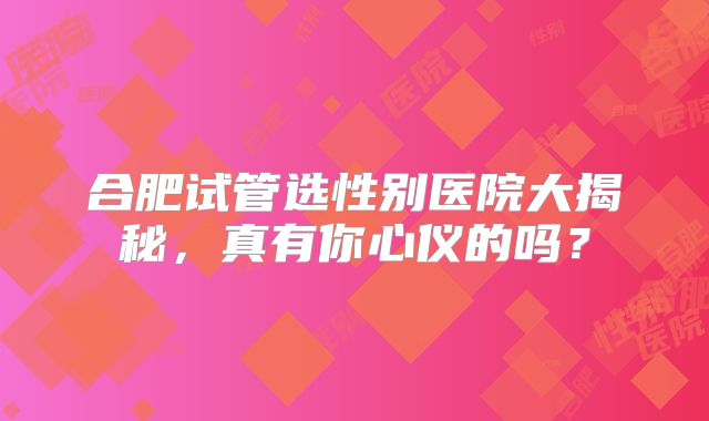 合肥试管选性别医院大揭秘，真有你心仪的吗？