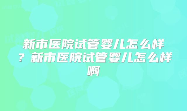 新市医院试管婴儿怎么样?新市医院试管婴儿怎么样啊