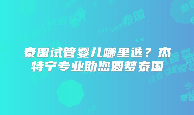 泰国试管婴儿哪里选？杰特宁专业助您圆梦泰国