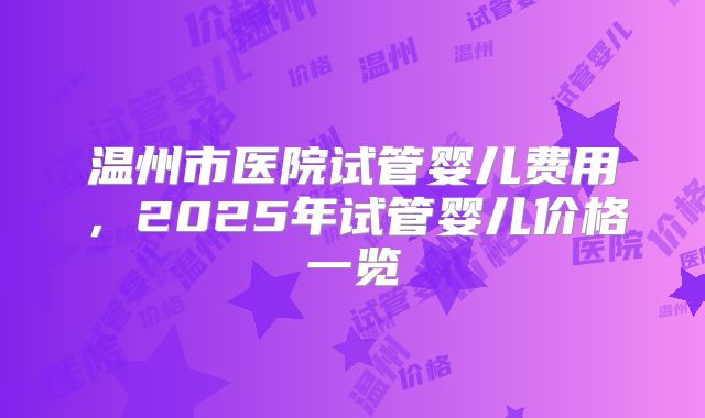 温州市医院试管婴儿费用,2025年试管婴儿价格一览