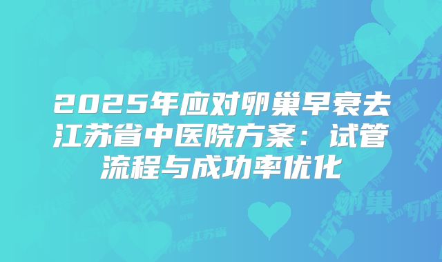 2025年应对卵巢早衰去江苏省中医院方案：试管流程与成功率优化