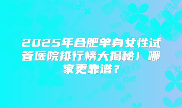 2025年合肥单身女性试管医院排行榜大揭秘！哪家更靠谱？