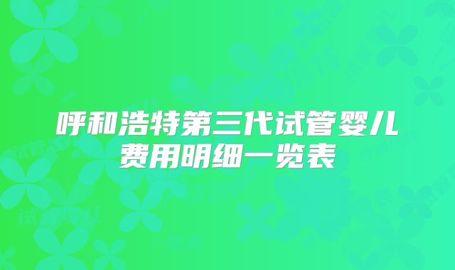 呼和浩特第三代试管婴儿费用明细一览表