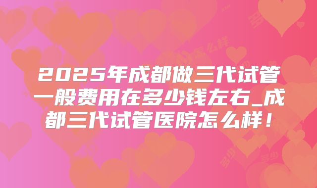 2025年成都做三代试管一般费用在多少钱左右_成都三代试管医院怎么样！