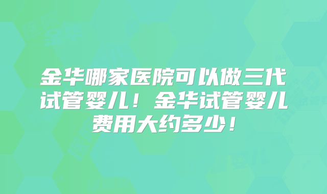 金华哪家医院可以做三代试管婴儿！金华试管婴儿费用大约多少！