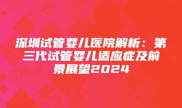 深圳试管婴儿医院解析：第三代试管婴儿适应症及前景展望2024