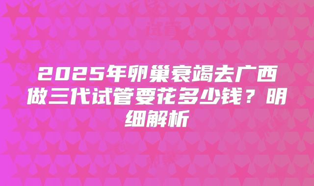 2025年卵巢衰竭去广西做三代试管要花多少钱？明细解析