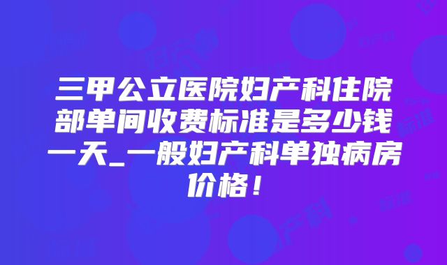 三甲公立医院妇产科住院部单间收费标准是多少钱一天_一般妇产科单独病房价格！