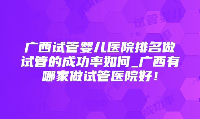 广西试管婴儿医院排名做试管的成功率如何_广西有哪家做试管医院好！