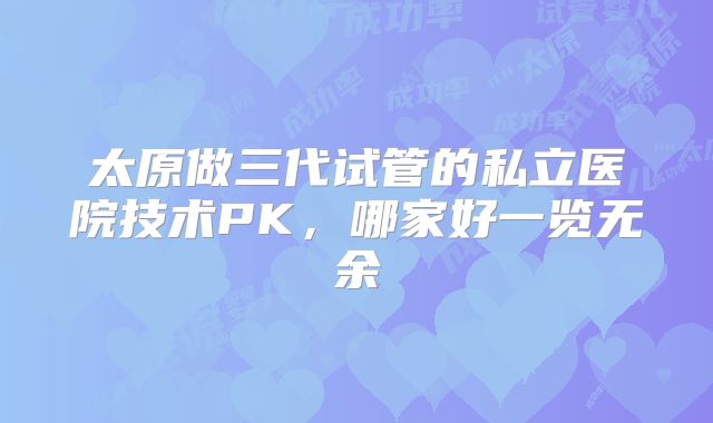 太原做三代试管的私立医院技术PK，哪家好一览无余