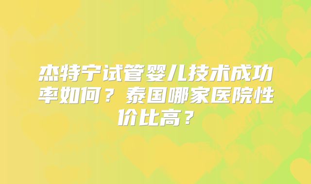 杰特宁试管婴儿技术成功率如何？泰国哪家医院性价比高？