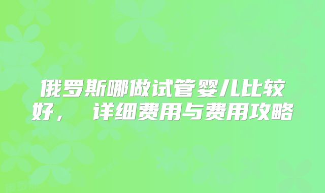 俄罗斯哪做试管婴儿比较好， 详细费用与费用攻略
