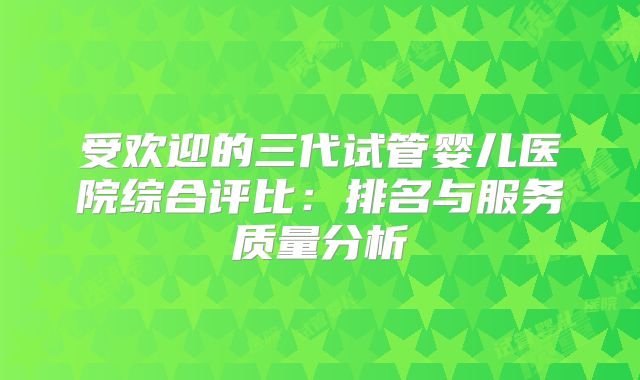 受欢迎的三代试管婴儿医院综合评比：排名与服务质量分析