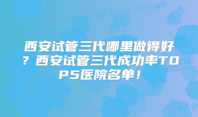 西安试管三代哪里做得好？西安试管三代成功率TOP5医院名单！