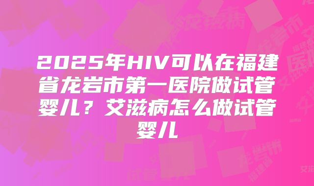 2025年HIV可以在福建省龙岩市第一医院做试管婴儿？艾滋病怎么做试管婴儿