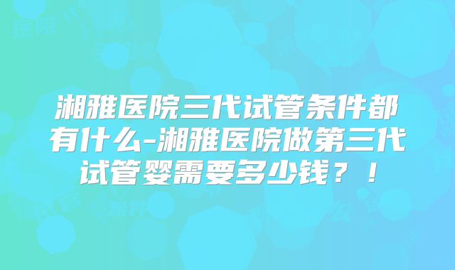 湘雅医院三代试管条件都有什么-湘雅医院做第三代试管婴需要多少钱？！