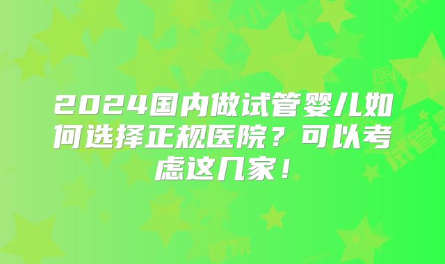 2024国内做试管婴儿如何选择正规医院？可以考虑这几家！