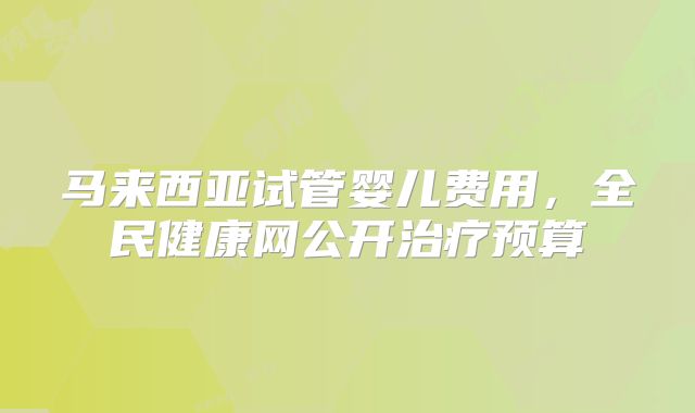 马来西亚试管婴儿费用,全民健康网公开治疗预算